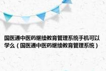国医通中医药继续教育管理系统手机可以学么（国医通中医药继续教育管理系统）