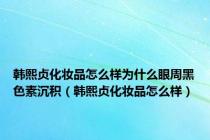 韩熙贞化妆品怎么样为什么眼周黑色素沉积（韩熙贞化妆品怎么样）