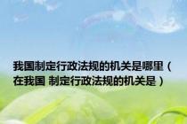 我国制定行政法规的机关是哪里（在我国 制定行政法规的机关是）