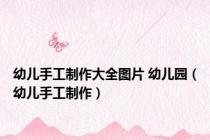 幼儿手工制作大全图片 幼儿园（幼儿手工制作）