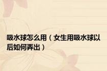吸水球怎么用（女生用吸水球以后如何弄出）
