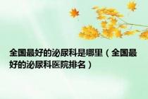 全国最好的泌尿科是哪里（全国最好的泌尿科医院排名）