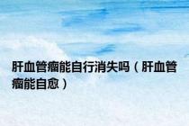 肝血管瘤能自行消失吗（肝血管瘤能自愈）