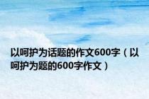 以呵护为话题的作文600字（以呵护为题的600字作文）
