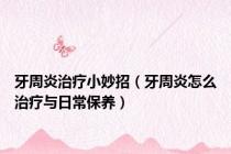 牙周炎治疗小妙招（牙周炎怎么治疗与日常保养）