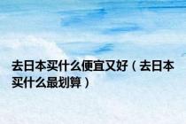 去日本买什么便宜又好（去日本买什么最划算）