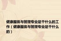 健康服务与管理专业是干什么的工作（健康服务与管理专业是干什么的）