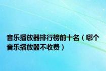 音乐播放器排行榜前十名（哪个音乐播放器不收费）