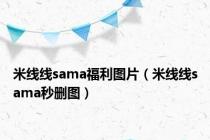 米线线sama福利图片（米线线sama秒删图）