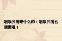 咽喉肿痛吃什么药（咽喉肿痛吞咽困难）