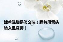 跪着洗脚是怎么洗（跪着用舌头给女皇洗脚）