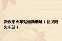 新汉阳火车站最新选址（新汉阳火车站）