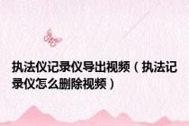 执法仪记录仪导出视频（执法记录仪怎么删除视频）