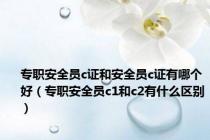 专职安全员c证和安全员c证有哪个好（专职安全员c1和c2有什么区别）