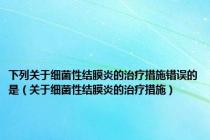 下列关于细菌性结膜炎的治疗措施错误的是（关于细菌性结膜炎的治疗措施）