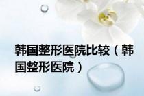 韩国整形医院比较（韩国整形医院）