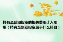 持有至到期投资的相关费用计入哪里（持有至到期投资属于什么科目）