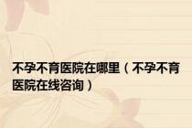 不孕不育医院在哪里（不孕不育医院在线咨询）