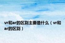 vr和ar的区别主要是什么（vr和ar的区别）
