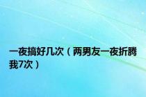 一夜搞好几次（两男友一夜折腾我7次）