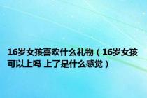 16岁女孩喜欢什么礼物（16岁女孩可以上吗 上了是什么感觉）