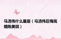马清伟什么星座（马清伟后悔离婚陈美琪）