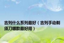 吉列什么系列最好（吉列手动剃须刀哪款最好用）