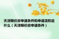 天津限价房申请条件和申请流程是什么（天津限价房申请条件）