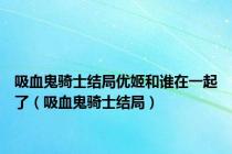 吸血鬼骑士结局优姬和谁在一起了（吸血鬼骑士结局）