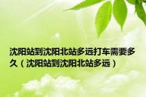 沈阳站到沈阳北站多远打车需要多久（沈阳站到沈阳北站多远）