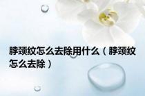 脖颈纹怎么去除用什么（脖颈纹怎么去除）