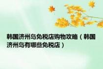 韩国济州岛免税店购物攻略（韩国济州岛有哪些免税店）
