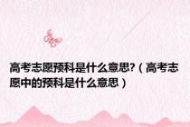 高考志愿预科是什么意思?（高考志愿中的预科是什么意思）