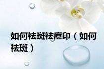 如何祛斑祛痘印（如何祛斑）