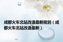 成都火车北站改造最新规划（成都火车北站改造最新）