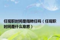任现职时间是指聘任吗（任现职时间是什么意思）