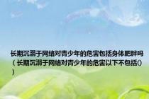 长期沉溺于网络对青少年的危害包括身体肥胖吗（长期沉溺于网络对青少年的危害以下不包括()）