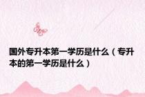 国外专升本第一学历是什么（专升本的第一学历是什么）