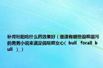 补肾壮阳吃什么药效果好（谁造有哪些很腐很污的男男小说来满足偶哒腐女心(  bull   forall  bull   )_）