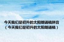 今天我们是初升的太阳朗诵稿拼音（今天我们是初升的太阳朗诵稿）