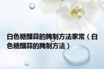 白色糖醋蒜的腌制方法家常（白色糖醋蒜的腌制方法）