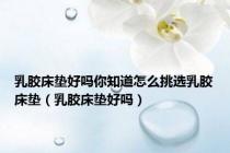 乳胶床垫好吗你知道怎么挑选乳胶床垫（乳胶床垫好吗）
