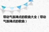 带动气氛嗨点的歌曲大全（带动气氛嗨点的歌曲）