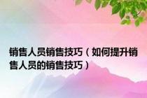 销售人员销售技巧（如何提升销售人员的销售技巧）