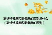 高铁特等座和商务座的区别是什么（高铁特等座和商务座的区别）
