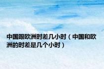 中国跟欧洲时差几小时（中国和欧洲的时差是几个小时）
