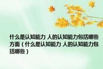 什么是认知能力 人的认知能力包括哪些方面（什么是认知能力 人的认知能力包括哪些）