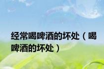 经常喝啤酒的坏处（喝啤酒的坏处）