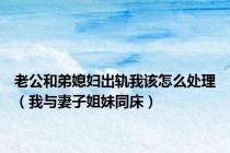 老公和弟媳妇出轨我该怎么处理（我与妻子姐妹同床）