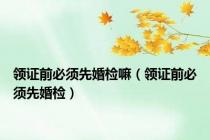 领证前必须先婚检嘛（领证前必须先婚检）